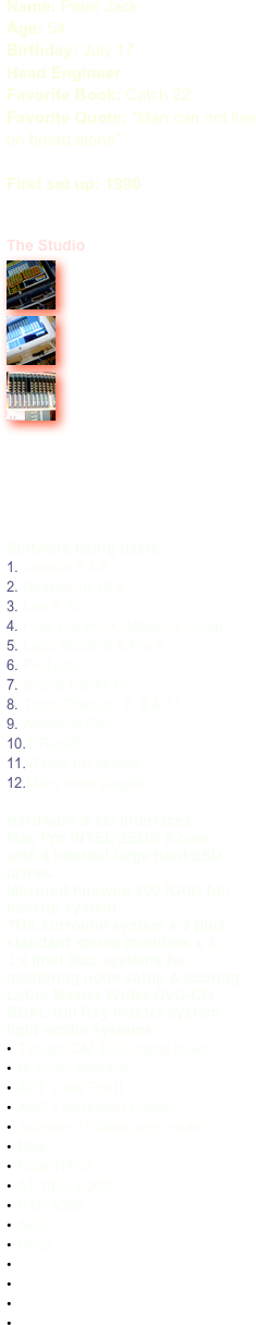 Name: Peter JackAge: 54Birthday: July 17
Head Engineer  Favorite Book: Catch 22
Favorite Quote: “Man can not live on bread alone”

First set up: 1990


The Studio
￼
￼
￼











Software being used:
Cubase 5.4-8
Reason 10-10.5
Live 9-10
Final Cut Pro X, Motion + Comp
Logic Studio 9 & Pro X
ProTools
Sound Tracks Pro
Toast Titanium  8, 9 & 11
Amadeus Pro
T-RackS5
Waves full plugins
Many more plugins...

Hardware & I/O interfaces:
Mac Pro INTEL ZEON 8 core
with 4 internal large hard/SSD drives.
Mirrored Firewire 800 RAID full backup system.
THX surround system x 2 plus standard stereo monitors x 3.
3 x intel Mac systems for mastering node setup & scoring.
LaCie Master Writer DVD-CD 
BDXL Blu Ray master system
light scribe systems.
Tascam DM 3200 digital mixer
M-Audio interface
ART Valve Pre II
ARC 2 correction system
Johnson J Station amp model 
Mics:
Rode NTG2
AT 3035 + 2035
CAD e300
AKG
Senal



